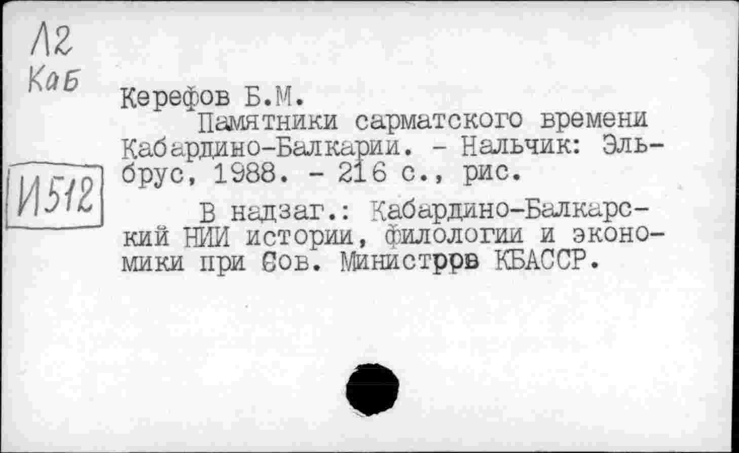 ﻿hz
Кає

Керефов Б.М.
Памятники сарматского времени Кабардино-Балкарии. - Нальчик: Эльбрус, 1988. - 216 с., рис.
В надзаг.: Кабардино-Балкарский НИИ истории, филологии и экономики при Сов. Министррв КБАССР.